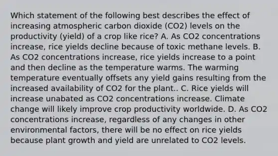 Which statement of the following best describes the effect of increasing atmospheric carbon dioxide (CO2) levels on the productivity (yield) of a crop like rice? A. As CO2 concentrations increase, rice yields decline because of toxic methane levels. B. As CO2 concentrations increase, rice yields increase to a point and then decline as the temperature warms. The warming temperature eventually offsets any yield gains resulting from the increased availability of CO2 for the plant.. C. Rice yields will increase unabated as CO2 concentrations increase. Climate change will likely improve crop productivity worldwide. D. As CO2 concentrations increase, regardless of any changes in other environmental factors, there will be no effect on rice yields because plant growth and yield are unrelated to CO2 levels.