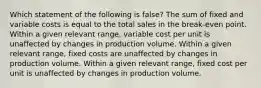 Which statement of the following is false? The sum of fixed and variable costs is equal to the total sales in the break-even point. Within a given relevant range, variable cost per unit is unaffected by changes in production volume. Within a given relevant range, fixed costs are unaffected by changes in production volume. Within a given relevant range, fixed cost per unit is unaffected by changes in production volume.