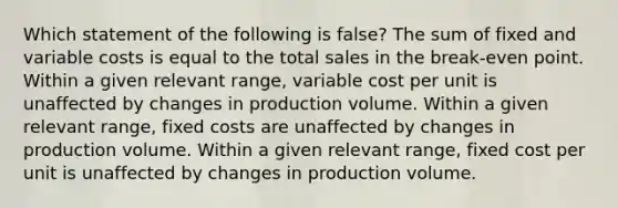 Which statement of the following is false? The sum of fixed and variable costs is equal to the total sales in the break-even point. Within a given relevant range, variable cost per unit is unaffected by changes in production volume. Within a given relevant range, fixed costs are unaffected by changes in production volume. Within a given relevant range, fixed cost per unit is unaffected by changes in production volume.