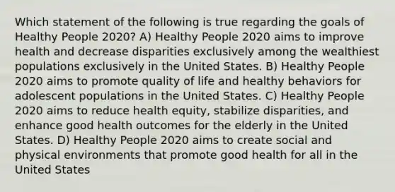 Which statement of the following is true regarding the goals of Healthy People 2020? A) Healthy People 2020 aims to improve health and decrease disparities exclusively among the wealthiest populations exclusively in the United States. B) Healthy People 2020 aims to promote quality of life and healthy behaviors for adolescent populations in the United States. C) Healthy People 2020 aims to reduce health equity, stabilize disparities, and enhance good health outcomes for the elderly in the United States. D) Healthy People 2020 aims to create social and physical environments that promote good health for all in the United States