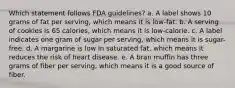 Which statement follows FDA guidelines? a. A label shows 10 grams of fat per serving, which means it is low-fat. b. A serving of cookies is 65 calories, which means it is low-calorie. c. A label indicates one gram of sugar per serving, which means it is sugar-free. d. A margarine is low in saturated fat, which means it reduces the risk of heart disease. e. A bran muffin has three grams of fiber per serving, which means it is a good source of fiber.