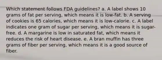 Which statement follows FDA guidelines? a. A label shows 10 grams of fat per serving, which means it is low-fat. b. A serving of cookies is 65 calories, which means it is low-calorie. c. A label indicates one gram of sugar per serving, which means it is sugar-free. d. A margarine is low in saturated fat, which means it reduces the risk of heart disease. e. A bran muffin has three grams of fiber per serving, which means it is a good source of fiber.