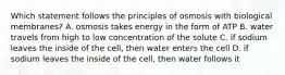 Which statement follows the principles of osmosis with biological membranes? A. osmosis takes energy in the form of ATP B. water travels from high to low concentration of the solute C. if sodium leaves the inside of the cell, then water enters the cell D. if sodium leaves the inside of the cell, then water follows it