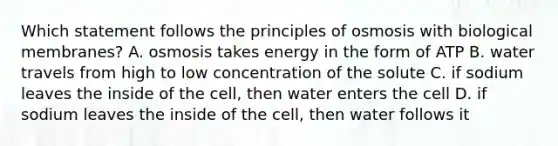 Which statement follows the principles of osmosis with biological membranes? A. osmosis takes energy in the form of ATP B. water travels from high to low concentration of the solute C. if sodium leaves the inside of the cell, then water enters the cell D. if sodium leaves the inside of the cell, then water follows it