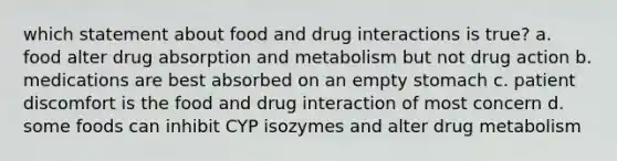 which statement about food and drug interactions is true? a. food alter drug absorption and metabolism but not drug action b. medications are best absorbed on an empty stomach c. patient discomfort is the food and drug interaction of most concern d. some foods can inhibit CYP isozymes and alter drug metabolism