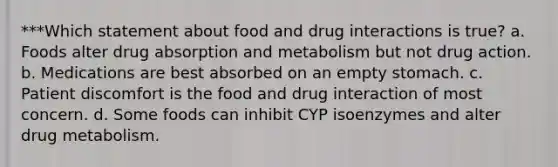 ***Which statement about food and drug interactions is true? a. Foods alter drug absorption and metabolism but not drug action. b. Medications are best absorbed on an empty stomach. c. Patient discomfort is the food and drug interaction of most concern. d. Some foods can inhibit CYP isoenzymes and alter drug metabolism.