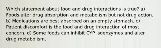 Which statement about food and drug interactions is true? a) Foods alter drug absorption and metabolism but not drug action. b) Medications are best absorbed on an empty stomach. c) Patient discomfort is the food and drug interaction of most concern. d) Some foods can inhibit CYP isoenzymes and alter drug metabolism.