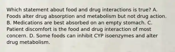 Which statement about food and drug interactions is true? A. Foods alter drug absorption and metabolism but not drug action. B. Medications are best absorbed on an empty stomach. C. Patient discomfort is the food and drug interaction of most concern. D. Some foods can inhibit CYP isoenzymes and alter drug metabolism.