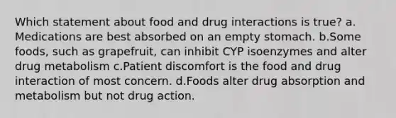 Which statement about food and drug interactions is true? a. Medications are best absorbed on an empty stomach. b.Some foods, such as grapefruit, can inhibit CYP isoenzymes and alter drug metabolism c.Patient discomfort is the food and drug interaction of most concern. d.Foods alter drug absorption and metabolism but not drug action.