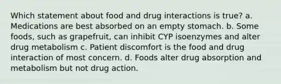 Which statement about food and drug interactions is true? a. Medications are best absorbed on an empty stomach. b. Some foods, such as grapefruit, can inhibit CYP isoenzymes and alter drug metabolism c. Patient discomfort is the food and drug interaction of most concern. d. Foods alter drug absorption and metabolism but not drug action.