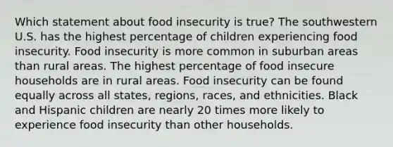 Which statement about food insecurity is true? The southwestern U.S. has the highest percentage of children experiencing food insecurity. Food insecurity is more common in suburban areas than rural areas. The highest percentage of food insecure households are in rural areas. Food insecurity can be found equally across all states, regions, races, and ethnicities. Black and Hispanic children are nearly 20 times more likely to experience food insecurity than other households.