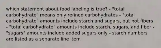 which statement about food labeling is true? - "total carbohydrate" means only refined carbohydrates - "total carbohydrate" amounts include starch and sugars, but not fibers - "total carbohydrate" amounts include starch, sugars, and fiber - "sugars" amounts include added sugars only - starch numbers are listed as a separate line item