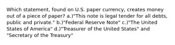 Which statement, found on U.S. paper currency, creates money out of a piece of paper? a.)"This note is legal tender for all debts, public and private." b.)"Federal Reserve Note" c.)"The United States of America" d.)"Treasurer of the United States" and "Secretary of the Treasury"