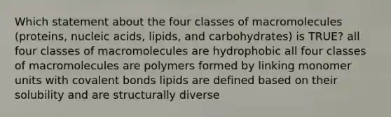 Which statement about the four classes of macromolecules (proteins, nucleic acids, lipids, and carbohydrates) is TRUE? all four classes of macromolecules are hydrophobic all four classes of macromolecules are polymers formed by linking monomer units with <a href='https://www.questionai.com/knowledge/kWply8IKUM-covalent-bonds' class='anchor-knowledge'>covalent bonds</a> lipids are defined based on their solubility and are structurally diverse