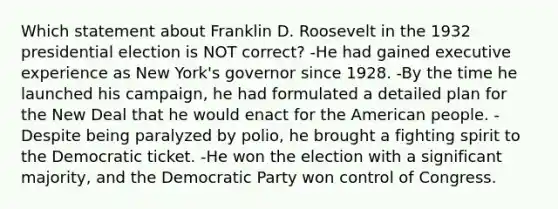 Which statement about Franklin D. Roosevelt in the 1932 presidential election is NOT correct? -He had gained executive experience as New York's governor since 1928. -By the time he launched his campaign, he had formulated a detailed plan for the New Deal that he would enact for the American people. -Despite being paralyzed by polio, he brought a fighting spirit to the Democratic ticket. -He won the election with a significant majority, and the Democratic Party won control of Congress.