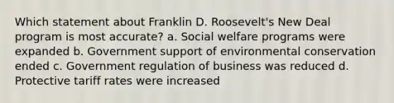 Which statement about Franklin D. Roosevelt's New Deal program is most accurate? a. Social welfare programs were expanded b. Government support of environmental conservation ended c. Government regulation of business was reduced d. Protective tariff rates were increased