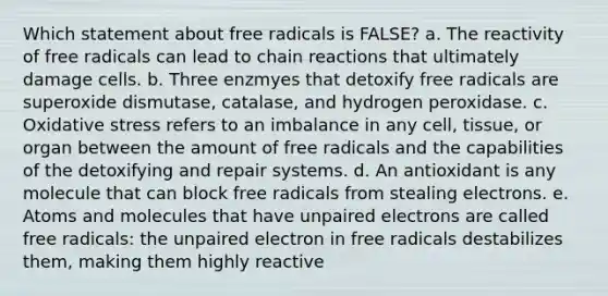 Which statement about free radicals is FALSE? a. The reactivity of free radicals can lead to chain reactions that ultimately damage cells. b. Three enzmyes that detoxify free radicals are superoxide dismutase, catalase, and hydrogen peroxidase. c. Oxidative stress refers to an imbalance in any cell, tissue, or organ between the amount of free radicals and the capabilities of the detoxifying and repair systems. d. An antioxidant is any molecule that can block free radicals from stealing electrons. e. Atoms and molecules that have unpaired electrons are called free radicals: the unpaired electron in free radicals destabilizes them, making them highly reactive