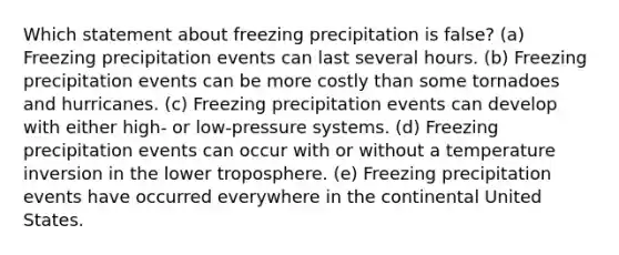 Which statement about freezing precipitation is false? (a) Freezing precipitation events can last several hours. (b) Freezing precipitation events can be more costly than some tornadoes and hurricanes. (c) Freezing precipitation events can develop with either high- or low-pressure systems. (d) Freezing precipitation events can occur with or without a temperature inversion in the lower troposphere. (e) Freezing precipitation events have occurred everywhere in the continental United States.