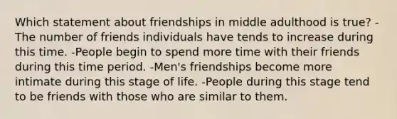 Which statement about friendships in middle adulthood is true? -The number of friends individuals have tends to increase during this time. -People begin to spend more time with their friends during this time period. -Men's friendships become more intimate during this stage of life. -People during this stage tend to be friends with those who are similar to them.