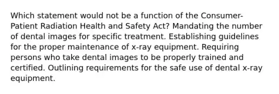 Which statement would not be a function of the Consumer-Patient Radiation Health and Safety Act? Mandating the number of dental images for specific treatment. Establishing guidelines for the proper maintenance of x-ray equipment. Requiring persons who take dental images to be properly trained and certified. Outlining requirements for the safe use of dental x-ray equipment.