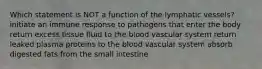 Which statement is NOT a function of the lymphatic vessels? initiate an immune response to pathogens that enter the body return excess tissue fluid to the blood vascular system return leaked plasma proteins to the blood vascular system absorb digested fats from the small intestine