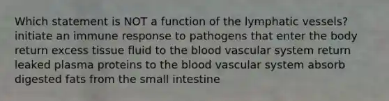 Which statement is NOT a function of the lymphatic vessels? initiate an immune response to pathogens that enter the body return excess tissue fluid to the blood vascular system return leaked plasma proteins to the blood vascular system absorb digested fats from the small intestine