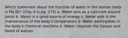 Which statement about the function of water in the human body is FALSE? (Chp. 8 & pg. 273) a. Water acts as a lubricant around joints b. Water is a good source of energy c. Water aids in the maintenance of the body's temperature d. Water participates in the body's chemical reactions e. Water cleanses the tissues and blood of wastes