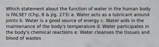 Which statement about the function of water in the human body is FALSE? (Chp. 8 & pg. 273) a. Water acts as a lubricant around joints b. Water is a good source of energy c. Water aids in the maintenance of the body's temperature d. Water participates in the body's chemical reactions e. Water cleanses the tissues and blood of wastes