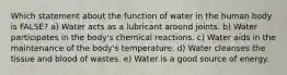 Which statement about the function of water in the human body is FALSE? a) Water acts as a lubricant around joints. b) Water participates in the body's chemical reactions. c) Water aids in the maintenance of the body's temperature. d) Water cleanses the tissue and blood of wastes. e) Water is a good source of energy.