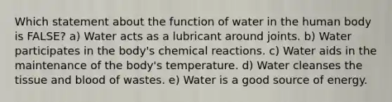 Which statement about the function of water in the human body is FALSE? a) Water acts as a lubricant around joints. b) Water participates in the body's chemical reactions. c) Water aids in the maintenance of the body's temperature. d) Water cleanses the tissue and blood of wastes. e) Water is a good source of energy.