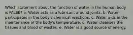 Which statement about the function of water in the human body is FALSE? a. Water acts as a lubricant around joints. b. Water participates in the body's chemical reactions. c. Water aids in the maintenance of the body's temperature. d. Water cleanses the tissues and blood of wastes. e. Water is a good source of energy.