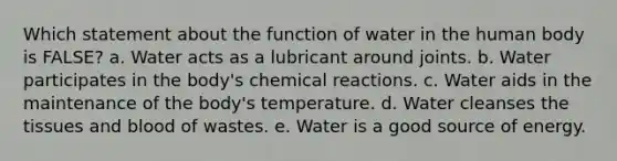 Which statement about the function of water in the human body is FALSE? a. Water acts as a lubricant around joints. b. Water participates in the body's chemical reactions. c. Water aids in the maintenance of the body's temperature. d. Water cleanses the tissues and blood of wastes. e. Water is a good source of energy.