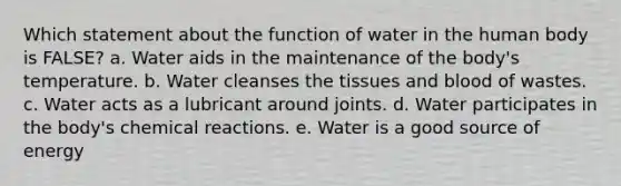 Which statement about the function of water in the human body is FALSE? a. Water aids in the maintenance of the body's temperature. b. Water cleanses the tissues and blood of wastes. c. Water acts as a lubricant around joints. d. Water participates in the body's chemical reactions. e. Water is a good source of energy