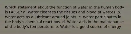 Which statement about the function of water in the human body is FALSE? a. Water cleanses the tissues and blood of wastes. b. Water acts as a lubricant around joints. c. Water participates in the body's chemical reactions. d. Water aids in the maintenance of the body's temperature. e. Water is a good source of energy.