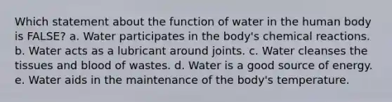 Which statement about the function of water in the human body is FALSE? a. Water participates in the body's chemical reactions. b. Water acts as a lubricant around joints. c. Water cleanses the tissues and blood of wastes. d. Water is a good source of energy. e. Water aids in the maintenance of the body's temperature.