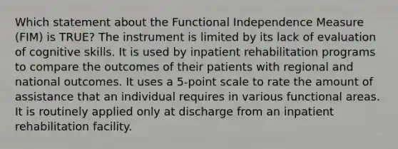 Which statement about the Functional Independence Measure (FIM) is TRUE? The instrument is limited by its lack of evaluation of cognitive skills. It is used by inpatient rehabilitation programs to compare the outcomes of their patients with regional and national outcomes. It uses a 5-point scale to rate the amount of assistance that an individual requires in various functional areas. It is routinely applied only at discharge from an inpatient rehabilitation facility.