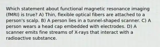 Which statement about <a href='https://www.questionai.com/knowledge/kQMw51cTpC-functional-magnetic-resonance' class='anchor-knowledge'>functional magnetic resonance</a> imaging (fMRI) is true? A) Thin, flexible optical fibers are attached to a person's scalp. B) A person lies in a tunnel-shaped scanner. C) A person wears a head cap embedded with electrodes. D) A scanner emits fine streams of X-rays that interact with a radioactive substance.