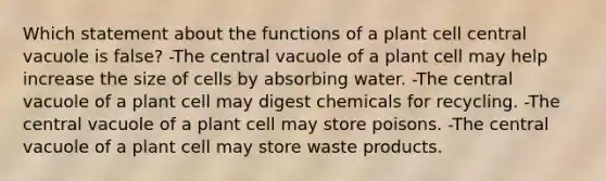 Which statement about the functions of a plant cell central vacuole is false? -The central vacuole of a plant cell may help increase the size of cells by absorbing water. -The central vacuole of a plant cell may digest chemicals for recycling. -The central vacuole of a plant cell may store poisons. -The central vacuole of a plant cell may store waste products.