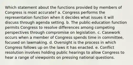 Which statement about the functions provided by members of Congress is most accurate? a. Congress performs the representation function when it decides what issues it will discuss through agenda setting. b. The public-education function permits Congress to resolve differences among competing perspectives through compromise on legislation. c. Casework occurs when a member of Congress spends time in committee, focused on lawmaking. d. Oversight is the process in which Congress follows up on the laws it has enacted. e. Conflict resolution involves holding public hearings to allow Congress to hear a range of viewpoints on pressing national questions.