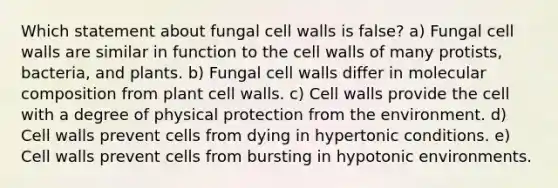 Which statement about fungal cell walls is false? a) Fungal cell walls are similar in function to the cell walls of many protists, bacteria, and plants. b) Fungal cell walls differ in molecular composition from plant cell walls. c) Cell walls provide the cell with a degree of physical protection from the environment. d) Cell walls prevent cells from dying in hypertonic conditions. e) Cell walls prevent cells from bursting in hypotonic environments.