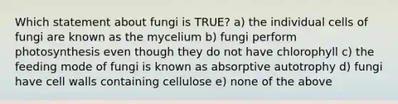 Which statement about fungi is TRUE? a) the individual cells of fungi are known as the mycelium b) fungi perform photosynthesis even though they do not have chlorophyll c) the feeding mode of fungi is known as absorptive autotrophy d) fungi have cell walls containing cellulose e) none of the above