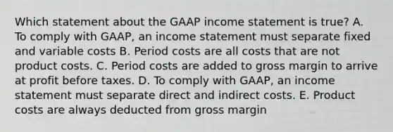 Which statement about the GAAP income statement is true? A. To comply with GAAP, an income statement must separate fixed and variable costs B. Period costs are all costs that are not product costs. C. Period costs are added to gross margin to arrive at profit before taxes. D. To comply with GAAP, an income statement must separate direct and indirect costs. E. Product costs are always deducted from gross margin