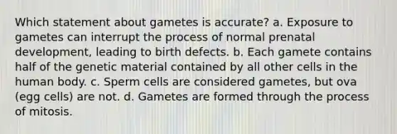 Which statement about gametes is accurate? a. Exposure to gametes can interrupt the process of normal prenatal development, leading to birth defects. b. Each gamete contains half of the genetic material contained by all other cells in the human body. c. Sperm cells are considered gametes, but ova (egg cells) are not. d. Gametes are formed through the process of mitosis.