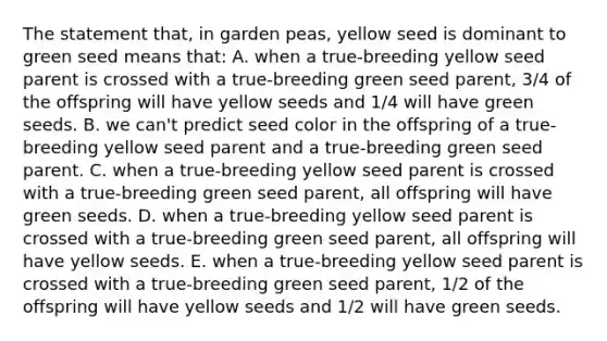 The statement that, in garden peas, yellow seed is dominant to green seed means that: A. when a true-breeding yellow seed parent is crossed with a true-breeding green seed parent, 3/4 of the offspring will have yellow seeds and 1/4 will have green seeds. B. we can't predict seed color in the offspring of a true-breeding yellow seed parent and a true-breeding green seed parent. C. when a true-breeding yellow seed parent is crossed with a true-breeding green seed parent, all offspring will have green seeds. D. when a true-breeding yellow seed parent is crossed with a true-breeding green seed parent, all offspring will have yellow seeds. E. when a true-breeding yellow seed parent is crossed with a true-breeding green seed parent, 1/2 of the offspring will have yellow seeds and 1/2 will have green seeds.