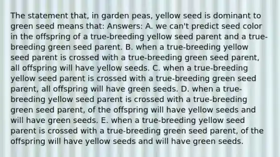 The statement that, in garden peas, yellow seed is dominant to green seed means that: Answers: A. we can't predict seed color in the offspring of a true-breeding yellow seed parent and a true-breeding green seed parent. B. when a true-breeding yellow seed parent is crossed with a true-breeding green seed parent, all offspring will have yellow seeds. C. when a true-breeding yellow seed parent is crossed with a true-breeding green seed parent, all offspring will have green seeds. D. when a true-breeding yellow seed parent is crossed with a true-breeding green seed parent, of the offspring will have yellow seeds and will have green seeds. E. when a true-breeding yellow seed parent is crossed with a true-breeding green seed parent, of the offspring will have yellow seeds and will have green seeds.