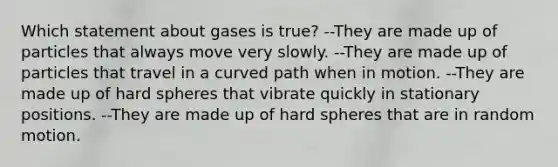 Which statement about gases is true? --They are made up of particles that always move very slowly. --They are made up of particles that travel in a curved path when in motion. --They are made up of hard spheres that vibrate quickly in stationary positions. --They are made up of hard spheres that are in random motion.