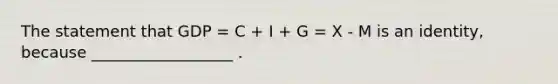 The statement that GDP = C + I + G = X - M is an identity, because __________________ .