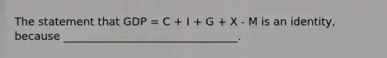 The statement that GDP = C + I + G + X - M is an identity, because ________________________________.