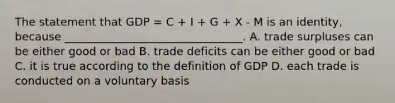 The statement that GDP = C + I + G + X - M is an identity, because ________________________________. A. trade surpluses can be either good or bad B. trade deficits can be either good or bad C. it is true according to the definition of GDP D. each trade is conducted on a voluntary basis