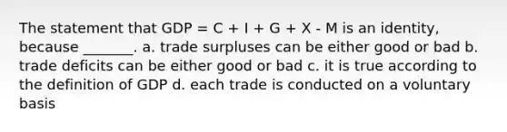 The statement that GDP = C + I + G + X - M is an identity, because _______. a. trade surpluses can be either good or bad b. trade deficits can be either good or bad c. it is true according to the definition of GDP d. each trade is conducted on a voluntary basis